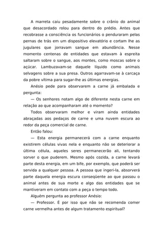 A marreta caiu pesadamente sobre o crânio do animal
que desacordado rolou para dentro do prédio. Antes que
recobrasse a consciência os funcionários o penduraram pelas
pernas de trás em um dispositivo elevatório e cortam lhe as
jugulares    que   jorravam   sangue    em   abundância.    Nesse
momento centenas de entidades que estavam à espreita
saltaram sobre o sangue, aos montes, como moscas sobre o
açúcar.     Lambuzavam-se     daquele   líquido   como     animais
selvagens sobre a sua presa. Outros agarravam-se à carcaça
da pobre vítima para sugar-lhe as últimas energias.
   Anésio pede para observarem a carne já embalada e
pergunta:
   — Os senhores notam algo de diferente nesta carne em
relação ao que acompanharam até o momento?
   Todos observaram melhor e viram ainda entidades
abraçadas aos pedaços de carne e uma nuvem escura ao
redor da peça comercial de carne.
   Então falou:
   — Esta energia permanecerá com a carne enquanto
existirem células vivas nela e enquanto não se deteriorar a
última célula, aqueles seres permanecerão ali, tentando
sorver o que puderem. Mesmo após cozida, a carne levará
parte desta energia, em um bife, por exemplo, que poderá ser
servida a qualquer pessoa. A pessoa que ingeri-la, absorverá
parte daquela energia escura conseqüente ao que passou o
animal antes de sua morte e algo das entidades que se
mantiveram em contato com a peça o tempo todo.
   Alguém pergunta ao professor Anésio:
   — Professor. É por isso que não se recomenda comer
carne vermelha antes de algum tratamento espiritual?
 