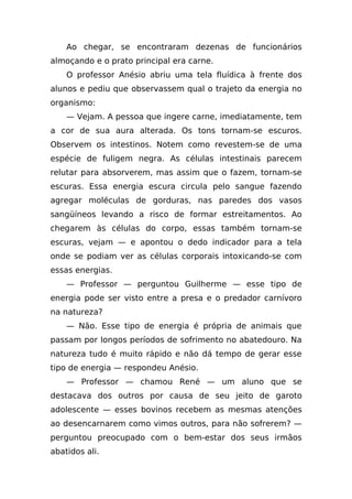Ao chegar, se encontraram dezenas de funcionários
almoçando e o prato principal era carne.
    O professor Anésio abriu uma tela fluídica à frente dos
alunos e pediu que observassem qual o trajeto da energia no
organismo:
    — Vejam. A pessoa que ingere carne, imediatamente, tem
a cor de sua aura alterada. Os tons tornam-se escuros.
Observem os intestinos. Notem como revestem-se de uma
espécie de fuligem negra. As células intestinais parecem
relutar para absorverem, mas assim que o fazem, tornam-se
escuras. Essa energia escura circula pelo sangue fazendo
agregar moléculas de gorduras, nas paredes dos vasos
sangüíneos levando a risco de formar estreitamentos. Ao
chegarem às células do corpo, essas também tornam-se
escuras, vejam — e apontou o dedo indicador para a tela
onde se podiam ver as células corporais intoxicando-se com
essas energias.
    — Professor — perguntou Guilherme — esse tipo de
energia pode ser visto entre a presa e o predador carnívoro
na natureza?
    — Não. Esse tipo de energia é própria de animais que
passam por longos períodos de sofrimento no abatedouro. Na
natureza tudo é muito rápido e não dá tempo de gerar esse
tipo de energia — respondeu Anésio.
    — Professor — chamou René — um aluno que se
destacava dos outros por causa de seu jeito de garoto
adolescente — esses bovinos recebem as mesmas atenções
ao desencarnarem como vimos outros, para não sofrerem? —
perguntou preocupado com o bem-estar dos seus irmãos
abatidos ali.
 