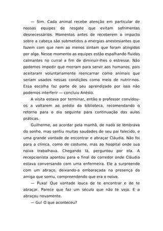 — Sim. Cada animal recebe atenção em particular de
nossas      equipes    de   resgate     que    evitam   sofrimentos
desnecessários. Momentos antes de receberem o impacto
sobre a cabeça são submetidos a energias anestesiantes que
fazem com que nem ao menos sintam que foram atingidos
por algo. Nesse momento as equipes estão espalhando fluidos
calmantes no curral a fim de diminuir-lhes o estresse. Não
podemos impedir que morram para servir aos humanos, pois
aceitaram voluntariamente reencarnar como animais que
seriam usados nessas condições como meio de nutrir-nos.
Essa escolha faz parte de seu aprendizado por isso não
podemos interferir — concluiu Anésio.
    A visita estava por terminar, então o professor convidou-
os a voltarem ao prédio da biblioteca, recomendando o
retorno para o dia seguinte para continuação das aulas
práticas.
    Guilherme, ao acordar pela manhã, de nada se lembrava
do sonho, mas sentiu muitas saudades de seu pai falecido, e
uma grande vontade de encontrar e abraçar Cláudia. Não foi
para a clínica, como de costume, mas ao hospital onde sua
noiva    trabalhava.   Chegando       lá,   perguntou   por   ela.   A
recepcionista apontou para o final do corredor onde Cláudia
estava conversando com uma enfermeira. Ele a surpreende
com um abraço, deixando-a embaraçada na presença da
amiga que sorriu, compreendendo que era o noivo.
    — Puxa! Que vontade louca de te encontrar e de te
abraçar. Parece que faz um século que não te vejo. E a
abraçou novamente.
    — Gu! O que aconteceu?
 