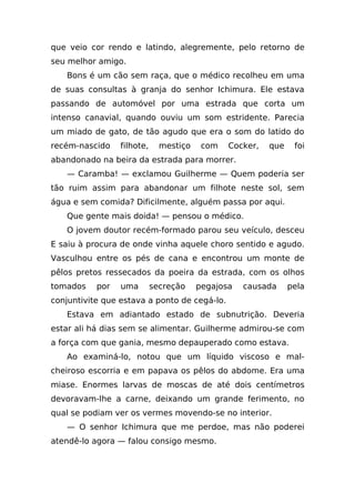 que veio cor rendo e latindo, alegremente, pelo retorno de
seu melhor amigo.
   Bons é um cão sem raça, que o médico recolheu em uma
de suas consultas à granja do senhor Ichimura. Ele estava
passando de automóvel por uma estrada que corta um
intenso canavial, quando ouviu um som estridente. Parecia
um miado de gato, de tão agudo que era o som do latido do
recém-nascido    filhote,     mestiço    com   Cocker,   que    foi
abandonado na beira da estrada para morrer.
   — Caramba! — exclamou Guilherme — Quem poderia ser
tão ruim assim para abandonar um filhote neste sol, sem
água e sem comida? Dificilmente, alguém passa por aqui.
   Que gente mais doida! — pensou o médico.
   O jovem doutor recém-formado parou seu veículo, desceu
E saiu à procura de onde vinha aquele choro sentido e agudo.
Vasculhou entre os pés de cana e encontrou um monte de
pêlos pretos ressecados da poeira da estrada, com os olhos
tomados    por   uma        secreção    pegajosa   causada     pela
conjuntivite que estava a ponto de cegá-lo.
   Estava em adiantado estado de subnutrição. Deveria
estar ali há dias sem se alimentar. Guilherme admirou-se com
a força com que gania, mesmo depauperado como estava.
   Ao examiná-lo, notou que um líquido viscoso e mal-
cheiroso escorria e em papava os pêlos do abdome. Era uma
miase. Enormes larvas de moscas de até dois centímetros
devoravam-lhe a carne, deixando um grande ferimento, no
qual se podiam ver os vermes movendo-se no interior.
   — O senhor Ichimura que me perdoe, mas não poderei
atendê-lo agora — falou consigo mesmo.
 