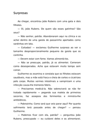 Surpresas

    Ao chegar, encontrou João Rubens com uma gata e dois
filhotes.
    — Oi, João Rubens. De quem são esses gatinhos? São
seus?
    — Não senhor, patrão. Abandonaram aqui na clínica e os
achei dentro de uma gaiola de passarinho apertados como
sardinhas em lata.
    — Coitados! — exclamou Guilherme surpreso ao ver o
tamanho desproporcionalmente pequeno da gaiola que os
continha.
    — Devem estar com fome. Vamos alimentá-los.
    — Não se preocupe, patrão, já os alimentei. Comeram
como desesperados. Acho que estavam muito tempo sem
comer.
    Guilherme os examina e constata que os filhotes estavam
saudáveis, mas a mãe está fraca e cheia de cortes e cicatrizes
pelo corpo. Muitos vermes intestinais a vampirizam e uma
infecção causa-lhe tremores febris.
    — Precisamos medicá-la. Não sobreviverá se não for
tratada rapidamente — pegando sua maleta de primeiros
socorros,    faz       assepsia   dos   ferimentos   e    ministra-lhe
antibióticos.
    — Pobrezinha. Como será que veio parar aqui? Por quanto
sofrimento      terá    passado    antes   de   chegar?   —   pensou
Guilherme.
    — Podemos ficar com ela, patrão? — perguntou João
Rubens, preocupado — eu cuidarei deles e os alimentarei.
 