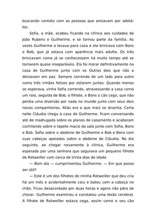 buscando contato com as pessoas que ansiavam por adotá-
los.
       Sofia, a mãe, acabou ficando na clínica aos cuidados de
João Rubens e Guilherme, e se tornou parte da família. As
vezes Guilherme a levava para casa e ela brincava com Bons
e Bob, que já estava com aparência mais adulta. Os três
brincavam como já se conhecessem há muito tempo até se
tornarem quase inseparáveis. Ela foi morar definitivamente na
casa de Guilherme junto com os Outros dois que não a
deixavam em paz. Sempre correndo de um lado para outro
como três irmãos felizes por estarem juntos. Quando menos
se esperava, vinha Sofia correndo, atravessando a casa como
um raio, seguida de Bob, o filhote, e Bons o cão cego, que não
perdia uma diversão por nada no mundo junto com seus dois
novos companheiros. Aliás era o que mais se divertia. Certa
noite Cláudia chega à casa de Guilherme, ficam conversando
até de madrugada sobre os planos de casamento e acabaram
cochilando sobre o tapete macio da sala junto com Sofia, Bons
e Bob. Sofia sobre o abdome de Guilherme e Bob e Bons com
suas cabeças apoiadas sobre o abdome de Cláudia. No dia
seguinte, ao chegar novamente à clínica, Guilherme era
esperado por uma senhora que segurava um pequeno filhote
de Rotweiller com cerca de trinta dias de idade.
       — Bom dia — cumprimentou Guilherme. — Em que posso
ser útil?
       — Este é um dos filhotes de minha Rotweiller que deu cria
há um mês e acidentalmente caiu e bateu com a cabeça no
chão. Ficou desacordada por duas horas e agora não pára de
chorar. Guilherme examinou e constatou uma lesão cerebral.
A filhote de Rotweiller estava cega, assim como o seu cão
 