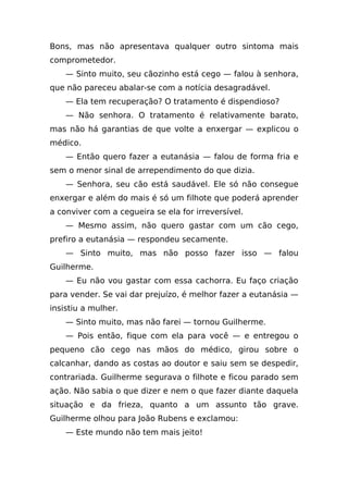 Bons, mas não apresentava qualquer outro sintoma mais
comprometedor.
    — Sinto muito, seu cãozinho está cego — falou à senhora,
que não pareceu abalar-se com a notícia desagradável.
    — Ela tem recuperação? O tratamento é dispendioso?
    — Não senhora. O tratamento é relativamente barato,
mas não há garantias de que volte a enxergar — explicou o
médico.
    — Então quero fazer a eutanásia — falou de forma fria e
sem o menor sinal de arrependimento do que dizia.
    — Senhora, seu cão está saudável. Ele só não consegue
enxergar e além do mais é só um filhote que poderá aprender
a conviver com a cegueira se ela for irreversível.
    — Mesmo assim, não quero gastar com um cão cego,
prefiro a eutanásia — respondeu secamente.
    — Sinto muito, mas não posso fazer isso — falou
Guilherme.
    — Eu não vou gastar com essa cachorra. Eu faço criação
para vender. Se vai dar prejuízo, é melhor fazer a eutanásia —
insistiu a mulher.
    — Sinto muito, mas não farei — tornou Guilherme.
    — Pois então, fique com ela para você — e entregou o
pequeno cão cego nas mãos do médico, girou sobre o
calcanhar, dando as costas ao doutor e saiu sem se despedir,
contrariada. Guilherme segurava o filhote e ficou parado sem
ação. Não sabia o que dizer e nem o que fazer diante daquela
situação e da frieza, quanto a um assunto tão grave.
Guilherme olhou para João Rubens e exclamou:
    — Este mundo não tem mais jeito!
 