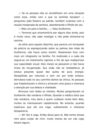 — Se as pessoas não se sensibilizam em uma situação
como essa, então com o que se sentirão tocadas? —
perguntou João Rubens ao patrão, também surpreso com a
reação inesperada da senhora, abandonando o filhote de vez.
   — Mais um para a família... — falou Guilherme.
   — Teremos que amamentá-lo por alguns dias ainda, pois
é muito novo, não sabe mastigar e não pode alimentar-se
sozinho.
   Ao olhar para aquele cãozinho, que parecia um brinquedo
de pelúcia se espreguiçando sobre as palmas das mãos de
Guilherme, não havia como resistir. Resolveram ficar com
mais um integrante na família. Foi medicado e a cada dia
seguia-se um tratamento rigoroso a fim de que readquirisse
sua capacidade visual. Dois meses se passaram e não havia
sinais de recuperação. Sua visão não se restabelecia. Já
estava     pesando   quase     dez     quilos   de   pura   energia.
Desajeitada por natureza e sem ver por onde andava,
derrubava tudo no seu caminho dentro da clínica. As pessoas
que freqüentavam a clínica a achavam uma graça e chamava
a atenção por sua beleza e vitalidade.
   Brincava com todos os clientes. Muitos perguntavam se
Guilherme não venderia o filhote. Quando o médico dizia que
não venderia, mas daria a quem cuidasse muito bem dela,
muitos se interessavam rapidamente. No entanto, quando
explicava    que   ela   era   cega,    subitamente    o    interesse
desaparecia.
   — Ah! Ela é cega. Então deixa para lá. Não tenho tempo
nem para cuidar de mim, muito menos de um cão cego
diziam alguns.
 