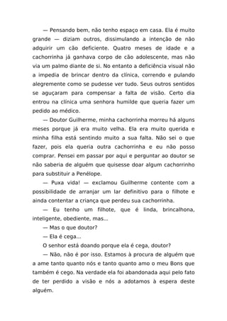 — Pensando bem, não tenho espaço em casa. Ela é muito
grande — diziam outros, dissimulando a intenção de não
adquirir um cão deficiente. Quatro meses de idade e a
cachorrinha já ganhava corpo de cão adolescente, mas não
via um palmo diante de si. No entanto a deficiência visual não
a impedia de brincar dentro da clínica, correndo e pulando
alegremente como se pudesse ver tudo. Seus outros sentidos
se aguçaram para compensar a falta de visão. Certo dia
entrou na clínica uma senhora humilde que queria fazer um
pedido ao médico.
    — Doutor Guilherme, minha cachorrinha morreu há alguns
meses porque já era muito velha. Ela era muito querida e
minha filha está sentindo muito a sua falta. Não sei o que
fazer, pois ela queria outra cachorrinha e eu não posso
comprar. Pensei em passar por aqui e perguntar ao doutor se
não saberia de alguém que quisesse doar algum cachorrinho
para substituir a Penélope.
    — Puxa vida! — exclamou Guilherme contente com a
possibilidade de arranjar um lar definitivo para o filhote e
ainda contentar a criança que perdeu sua cachorrinha.
    — Eu tenho um filhote, que é linda, brincalhona,
inteligente, obediente, mas...
    — Mas o que doutor?
    — Ela é cega...
    O senhor está doando porque ela é cega, doutor?
    — Não, não é por isso. Estamos à procura de alguém que
a ame tanto quanto nós e tanto quanto amo o meu Bons que
também é cego. Na verdade ela foi abandonada aqui pelo fato
de ter perdido a visão e nós a adotamos à espera deste
alguém.
 