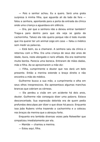 — Pois o senhor achou. Eu a quero. Será uma grata
surpresa à minha filha, que aguarda ali do lado de fora —
falou a senhora, apontando para a porta da entrada da clínica
onde uma criança a aguardava em silêncio.
    — Ora, por que a senhora não a deixou entrar também?
Traga-a   para   dentro    para   que   ela   veja   se   gosta   da
cachorrinha. Talvez ela não queira porque não é todo mundo
que iria querer ter um animal cego em casa — falou o médico
sem medir as palavras.
    — Está bem, eu a chamarei. A senhora saiu da clínica e
retornou com a filha. Era uma criança de seus dez anos de
idade, loura, rosto alongado e nariz afilado. Ela era realmente
muito bonita. Parecia uma boneca. Entraram de mãos dadas,
mãe e filha. Ao se aproximarem a mãe diz:
    — Filha, cumprimente o doutor que nos dará um belo
presente. Então a menina estende o braço direito e não
encontra a mão do médico.
    Guilherme busca a sua mão, a cumprimenta e olha em
seus olhos inexpressivos. Ela apresentava algumas manchas
brancas que cobriam as córneas.
    — Ela perdeu a visão em um acidente há dois anos,
doutor. Guilherme não conseguia dizer uma palavra. Estava
desconcertado. Sua expressão dolorida era de quem pedia
profundas desculpas por dizer o que disse há pouco. Enquanto
isso João Rubens vinha trazendo a cachorrinha e a colocou
nos braços da menina que a abraçou forte.
    Enquanto era lambida diversas vezes pela Rotweiller que
simpatizou imediatamente por ela.
    — Mamãe — chamou a menina.
    — Estou aqui, filha.
 