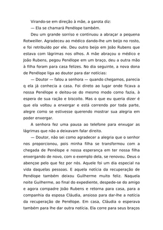 Virando-se em direção à mãe, a garota diz:
   — Ela se chamará Penélope também.
   Deu um grande sorriso e continuou a abraçar a pequena
Rotweiller. Agradeceu ao médico dando-lhe um beijo no rosto,
e foi retribuído por ele. Deu outro beijo em João Rubens que
estava com lágrimas nos olhos. A mãe abraçou o médico e
João Rubens, pegou Penélope em um braço, deu a outra mão
à filha foram para casa felizes. No dia seguinte, a nova dona
de Penélope liga ao doutor para dar notícias:
   — Doutor — falou a senhora — quando chegamos, parecia
q ela já conhecia a casa. Foi direto ao lugar onde ficava a
nossa Penélope e deitou-se do mesmo modo como fazia, à
espera de sua ração e biscoito. Mas o que eu queria dizer é
que ela voltou a enxergar e está correndo por toda parte,
alegre como se estivesse querendo mostrar sua alegria em
poder enxergar.
   A senhora fez uma pausa ao telefone para enxugar as
lágrimas que não a deixavam falar direito.
   — Doutor, não sei como agradecer a alegria que o senhor
nos proporcionou, pois minha filha se transformou com a
chegada de Penélope e nossa esperança em ter nossa filha
enxergando de novo, com o exemplo dela, se renovou. Deus o
abençoe pelo que fez por nós. Aquele foi um dia especial na
vida daquelas pessoas. E aquela notícia da recuperação de
Penélope também deixou Guilherme muito feliz. Naquela
noite Guilherme, ao final do expediente, despede-se do amigo
e agora compadre João Rubens e retorna para casa, para a
companhia da esposa Cláudia, ansioso para dar-lhe a notícia
da recuperação de Penélope. Em casa, Cláudia o esperava
também para lhe dar outra notícia. Ela corre para seus braços
 