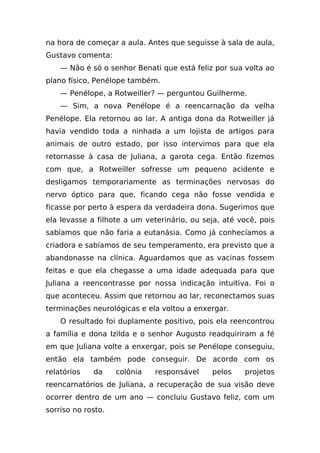 na hora de começar a aula. Antes que seguisse à sala de aula,
Gustavo comenta:
    — Não é só o senhor Benati que está feliz por sua volta ao
plano físico, Penélope também.
    — Penélope, a Rotweiller? — perguntou Guilherme.
    — Sim, a nova Penélope é a reencarnação da velha
Penélope. Ela retornou ao lar. A antiga dona da Rotweiller já
havia vendido toda a ninhada a um lojista de artigos para
animais de outro estado, por isso intervimos para que ela
retornasse à casa de Juliana, a garota cega. Então fizemos
com que, a Rotweiller sofresse um pequeno acidente e
desligamos temporariamente as terminações nervosas do
nervo óptico para que, ficando cega não fosse vendida e
ficasse por perto à espera da verdadeira dona. Sugerimos que
ela levasse a filhote a um veterinário, ou seja, até você, pois
sabíamos que não faria a eutanásia. Como já conhecíamos a
criadora e sabíamos de seu temperamento, era previsto que a
abandonasse na clínica. Aguardamos que as vacinas fossem
feitas e que ela chegasse a uma idade adequada para que
Juliana a reencontrasse por nossa indicação intuitiva. Foi o
que aconteceu. Assim que retornou ao lar, reconectamos suas
terminações neurológicas e ela voltou a enxergar.
    O resultado foi duplamente positivo, pois ela reencontrou
a família e dona Izilda e o senhor Augusto readquiriram a fé
em que Juliana volte a enxergar, pois se Penélope conseguiu,
então ela também pode conseguir. De acordo com os
relatórios   da     colônia   responsável    pelos    projetos
reencarnatórios de Juliana, a recuperação de sua visão deve
ocorrer dentro de um ano — concluiu Gustavo feliz, com um
sorriso no rosto.
 