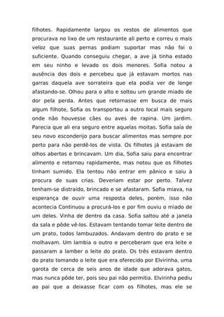 filhotes. Rapidamente largou os restos de alimentos que
procurava no lixo de um restaurante ali perto e correu o mais
veloz que suas pernas podiam suportar mas não foi o
suficiente. Quando conseguiu chegar, a ave já tinha estado
em seu ninho e levado os dois menores. Sofia notou a
ausência dos dois e percebeu que já estavam mortos nas
garras daquela ave sorrateira que ela podia ver de longe
afastando-se. Olhou para o alto e soltou um grande miado de
dor pela perda. Antes que retornasse em busca de mais
algum filhote, Sofia os transportou a outro local mais seguro
onde não houvesse cães ou aves de rapina. Um jardim.
Parecia que ali era seguro entre aquelas moitas. Sofia saía de
seu novo esconderijo para buscar alimentos mas sempre por
perto para não perdê-los de vista. Os filhotes já estavam de
olhos abertos e brincavam. Um dia, Sofia saiu para encontrar
alimento e retornou rapidamente, mas notou que os filhotes
tinham sumido. Ela tentou não entrar em pânico e saiu à
procura de suas crias. Deveriam estar por perto. Talvez
tenham-se distraído, brincado e se afastaram. Sofia miava, na
esperança de ouvir uma resposta deles, porém, isso não
acontecia Continuou a procurá-los e por fim ouviu o miado de
um deles. Vinha de dentro da casa. Sofia saltou até a janela
da sala e pôde vê-los. Estavam tentando tomar leite dentro de
um prato, todos lambuzados. Andavam dentro do prato e se
molhavam. Um lambia o outro e perceberam que era leite e
passaram a lamber o leite do prato. Os três estavam dentro
do prato tomando o leite que era oferecido por Elvirinha, uma
garota de cerca de seis anos de idade que adorava gatos,
mas nunca pôde ter, pois seu pai não permitia. Elvirinha pediu
ao pai que a deixasse ficar com os filhotes, mas ele se
 