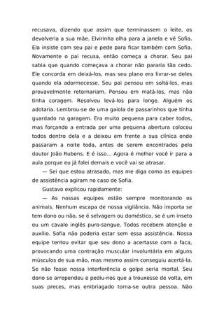 recusava, dizendo que assim que terminassem o leite, os
devolveria a sua mãe. Elvirinha olha para a janela e vê Sofia.
Ela insiste com seu pai e pede para ficar também com Sofia.
Novamente o pai recusa, então começa a chorar. Seu pai
sabia que quando começava a chorar não pararia tão cedo.
Ele concorda em deixá-los, mas seu plano era livrar-se deles
quando ela adormecesse. Seu pai pensou em soltá-los, mas
provavelmente retornariam. Pensou em matá-los, mas não
tinha coragem. Resolveu levá-los para longe. Alguém os
adotaria. Lembrou-se de uma gaiola de passarinhos que tinha
guardado na garagem. Era muito pequena para caber todos,
mas forçando a entrada por uma pequena abertura colocou
todos dentro dela e a deixou em frente a sua clínica onde
passaram a noite toda, antes de serem encontrados pelo
doutor João Rubens. E é isso... Agora é melhor você ir para a
aula porque eu já falei demais e você vai se atrasar.
    — Sei que estou atrasado, mas me diga como as equipes
de assistência agiram no caso de Sofia.
    Gustavo explicou rapidamente:
    — As nossas equipes estão sempre monitorando os
animais. Nenhum escapa de nossa vigilância. Não importa se
tem dono ou não, se é selvagem ou doméstico, se é um inseto
ou um cavalo inglês puro-sangue. Todos recebem atenção e
auxílio. Sofia não poderia estar sem essa assistência. Nossa
equipe tentou evitar que seu dono a acertasse com a faca,
provocando uma contração muscular involuntária em alguns
músculos de sua mão, mas mesmo assim conseguiu acertá-la.
Se não fosse nossa interferência o golpe seria mortal. Seu
dono se arrependeu e pediu-nos que a trouxesse de volta, em
suas preces, mas embriagado torna-se outra pessoa. Não
 