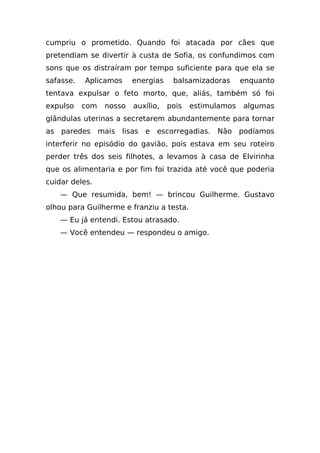 cumpriu o prometido. Quando foi atacada por cães que
pretendiam se divertir à custa de Sofia, os confundimos com
sons que os distraíram por tempo suficiente para que ela se
safasse.   Aplicamos     energias    balsamizadoras      enquanto
tentava expulsar o feto morto, que, aliás, também só foi
expulso    com   nosso   auxílio,   pois   estimulamos   algumas
glândulas uterinas a secretarem abundantemente para tornar
as paredes mais lisas e escorregadias. Não podíamos
interferir no episódio do gavião, pois estava em seu roteiro
perder três dos seis filhotes, a levamos à casa de Elvirinha
que os alimentaria e por fim foi trazida até você que poderia
cuidar deles.
    — Que resumida, bem! — brincou Guilherme. Gustavo
olhou para Guilherme e franziu a testa.
    — Eu já entendi. Estou atrasado.
    — Você entendeu — respondeu o amigo.
 