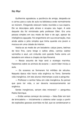 No Mar

    Guilherme agradeceu a paciência do amigo, despediu-se
e correu para a sala de aula na biblioteca onde normalmente
se reúnem. Chegando estavam todos reunidos a sua espera.
Ele se desculpou pelo atraso e ocupou seu lugar. A aula
daquele dia foi ministrada pelo professor Éder. Era uma
pessoa simples em seu modo de falar e de agir, apesar da
inteligência aguçada. Foi engenheiro em sua encarnação, mas
ainda adota o jeito simples que tinha quando era jovem e
morava em uma cidade do interior.
    Vestia-se ao modo de um boiadeiro: calças jeans, botinas
de bico fino, cano longo e saltos altos, camisa xadrez
vermelha e azul, um cinturão com grande fivela como um
boiadeiro em relevo e chapéu do tipo Panamá.
    — Nosso assunto de hoje será a ecologia marinha.
Falaremos sobre os animais do oceano — assim Eder iniciou a
aula.
    — Os oceanos se formaram há milhões de séculos.
Naquela época não havia vida orgânica na Terra. Somente
vida inorgânica. Um dos alunos interrompe a aula e pergunta:
    — Professor o senhor falou em vida inorgânica. Eu pensei
que para ter vida, o ser deveria necessariamente ser
orgânico.
    Sendo inorgânicos, seriam eles minerais? — perguntou
Pedro Henrique.
    — Então vamos começar do começo — falou Éder em tom
de brincadeira — inicialmente o sistema solar surgiu a partir
de explosões gasosas ocorridas no Sol, que se condensaram e
 