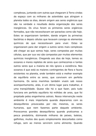 complexas, juntando com outras que chegaram à Terra vindas
do espaço com os milhares de asteróides que atingiam o
planeta todos os dias, deram origem aos seres orgânicos que
são na verdade o resultado desta organização dos seres
inorgânicos. Os vírus foram os primeiros seres orgânicos
formados, que não necessitavam ser parasitas como são hoje.
Estes se organizaram também, dando origem às primeiras
bactérias e depois células que levavam consigo os elementos
químicos   de     que   necessitavam   para    viver.   Estas   se
organizaram para dar origem a outros seres mais complexos
até chegar ao que somos hoje, seres compostos por muitas
células, que por sua vez são compostos por muitos elementos
químicos inorgânicos. Chegando aos dias de hoje, temos os
oceanos e mares repletos de seres que conhecemos e tantos
outros seres que a maioria de nós ignora a existência. Nos
oceanos é que está os maiores contingentes de flora e fauna
existentes no planeta, onde também está o melhor exemplo
de equilíbrio entre os seres, que convivem em perfeita
harmonia. Os seres marinhos também vivem sob nosso
acompanhamento, aliás, é um ótimo lugar para trabalhar, é
uma tranqüilidade. Quase não há o que fazer, pois tudo
funciona em perfeito equilíbrio há milhões de anos, que foi
projetado pelos engenheiros astrais. Nossa intervenção neste
ambiente é mais importante quando deparamos com os
desequilíbrios    provocados   por   nós     mesmos,    os   seres
humanos,    que    nem    fazemos    parte   daquele    ambiente.
Provocamos grandes desequilíbrios quando praticamos a
pesca predatória, dizimando milhares de peixes, baleias,
golfinhos, muitos dos quais simplesmente descartados como
refugo, sem ao menos servirem como alimento. Quando
 