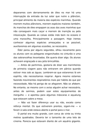 deparamos com derramamento de óleo no mar há uma
interrupção da entrada da luz solar que nutre o plâncton,
principal alimento da maioria das espécies marinhas. Quando
morrem muitos plânctons, morrem espécies maiores também,
As manchas de óleo empapam as asas das aves marinhas que
não conseguem mais caçar e morrem de inanição ou pela
intoxicação. Quando as coisas estão indo bem no oceano é
uma maravilha, Principalmente a paisagem. Hoje iremos
conhecer   algumas   espécies   ameaçadas    e   se    possível,
auxiliaremos em algumas ocasiões, se necessário.
   Éder parou por alguns segundos, olhou novamente para
os alunos com os polegares enganchados no cinturão e uma
das sobrancelhas levantadas. Ele queria dizer algo. Os alunos
achavam engraçado o seu jeito brincalhão.
   — Antes de partirmos, gostaria de dizer aos marinheiros
de primeira viagem para não entrarem em pânico quando
estiver mos sob as águas. Lembrem-se que estaremos lá em
espírito, não necessitamos respirar. Agora mesmo estamos
fazendo movimentos respiratórios mais por hábito do que por
necessidade, Não há perigo de se afogarem. Não se afobem.
No entanto, se mesmo com o aviso alguém achar necessário,
antes de sairmos, podem usar estes equipamentos de
mergulho — e apontou para algumas máscaras e aqualung
que estavam sobre a mesa.
   — Não vai fazer diferença usar ou não, exceto como
reforço mental. Os que estiverem prontos, sigam-me — e
foram à sala onde estava aberto o portal para o mar.
   O portal era muito grande, com cerca de vinte ou trinta
metros quadrados. Deveria ter o tamanho de uma tela de
cinema. Parecia que estavam diante de um aquário gigante.
 