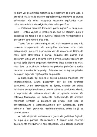 Podiam ver os animais marinhos que estavam do outro lado, e
até tocá-los. A visão era um espetáculo que deixava os alunos
admirados. Os mais inseguros estavam equipados com
máscaras e tubos de oxigênio plasmados por Eder.
   — Estamos prontos? Podemos partir agora? — perguntou
Éder — então vamos e lembrem-se, não se afobem, pois a
sensação de falta de ar é ilusória. Respirem normalmente e
percebam que não se afogarão.
   Todos fizeram um sinal que sim, mas mesmo os que não
usavam equipamento de mergulho sentiram uma certa
insegurança, pois era a primeira vez da maioria no Reino do
mar. Éder atravessou o portal, seguido dos outros que
entraram um a um e mesmo com o aviso, alguns ficaram em
pânico após alguns segundos dentro da água salgada do mar,
mas Eder os acalmou, inflando os próprios pulmões e todos
notaram a ausência de perigo. Estavam sob as águas geladas
de algum lugar da região polar do planeta.
   A quantidade de peixes e outros animais marinhos era
impressionante.   Atuns   passavam    por    ali   em   grandes
cardumes. O Sol atravessava as águas, criando um efeito
luminoso excepcionalmente bonito sobre os cardumes, dando
a impressão de estarem diante de um grande animal. Os
reflexos formavam um ambiente multicolorido. Os animais
marinhos sentiam    a presença do grupo, mas não             se
amedrontavam e aproximavam-se por curiosidade, para
brincar e fazer gracinhas, desinibidamente, como se já os
conhecessem.
   A certa distância notaram um grupo de golfinhos fugindo
de algo que parecia aterrorizá-los. A seguir uma enorme
baleia tenta mergulhar e não consegue. Uma grande mancha
 