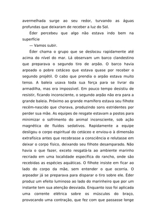 avermelhada      surge   ao   seu     redor,    turvando   as   águas
profundas que deixaram de receber a luz do Sol.
    Éder percebeu que algo não estava indo bem na
superfície
    — Vamos subir.
    Éder chama o grupo que se deslocou rapidamente até
acima do nível do mar. Lá observam um barco clandestino
que preparava o segundo tiro de arpão. O barco havia
arpoado o pobre cetáceo que estava quase por receber o
segundo projétil. O cabo que prendia o arpão estava muito
tenso. A baleia usava toda sua força para se livrar da
armadilha, mas era impossível. Em pouco tempo desistiu de
resistir, ficando inconsciente, o segundo arpão não era para a
grande baleia. Próximo ao grande mamífero estava seu filhote
recém-nascido que chorava, produzindo sons estridentes por
perder sua mãe. As equipes de resgate estavam a postos para
minimizar o sofrimento do animal inconsciente, sob ação
magnética de fluidos sedativos. Rapidamente a equipe
desligou o corpo espiritual do cetáceo e enviou-o à dimensão
extrafísica antes que recobrasse a consciência e relutasse em
deixar o corpo físico, deixando seu filhote desamparado. Não
havia o que fazer, exceto resgatá-la ao ambiente marinho
recriado em uma localidade específica do rancho, onde são
recebidas as espécies aquáticas. O filhote insiste em ficar ao
lado do corpo da mãe, sem entender o que ocorria. O
arpoador já se preparava para disparar o tiro sobre ele. Éder
produz um efeito luminoso ao lado do marinheiro que por um
instante tem sua atenção desviada. Enquanto isso foi aplicada
uma   corrente     elétrica   sobre     os     músculos    do   braço,
provocando uma contração, que fez com que passasse longe
 