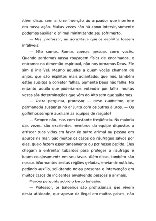 Além disso, tem a forte intenção do arpoador que interfere
em nossa ação. Muitas vezes não há como intervir, somente
podemos auxiliar o animal minimizando seu sofrimento.
    — Mas, professor, eu acreditava que os espíritos fossem
infalíveis.
    — Não somos. Somos apenas pessoas como vocês.
Quando perdemos nossa roupagem física de encarnados, e
entramos na dimensão espiritual, não nos tornamos Deus. Ele
sim é infalível. Mesmo aqueles a quem vocês chamam de
anjos, que são espíritos mais adiantados que nós, também
estão sujeitos a cometer falhas. Somente Deus não falha. No
entanto, aquilo que poderíamos entender por falha, muitas
vezes são determinações que vêm do Alto sem que saibamos.
    — Outra pergunta, professor — disse Guilherme, que
permanecia suspenso no ar junto com os outros alunos. — Os
golfinhos sempre auxiliam as equipes de resgate?
    — Sempre não, mas com bastante freqüência. Na maioria
das vezes, são excelentes membros da equipe dispostos a
arriscar suas vidas em favor de outro animal ou pessoa em
apuros no mar. São muitos os casos de náufragos salvos por
eles, que o fazem espontaneamente ou por nosso pedido. Eles
chegam a enfrentar tubarões para proteger o náufrago e
lutam corajosamente em seu favor. Além disso, também são
nossos informantes nestas regiões geladas, enviando notícias,
pedindo auxílio, solicitando nossa presença e intervenção em
muitos casos de incidentes envolvendo pessoas e animais.
    Marcos pergunta sobre o barco baleeiro.
    — Professor, os baleeiros são profissionais que vivem
desta atividade, que apesar de ilegal em muitos países, não
 