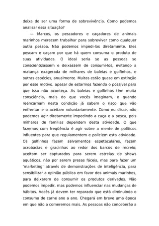 deixa de ser uma forma de sobrevivência. Como podemos
analisar essa situação?
     — Marcos, os pescadores e caçadores de animais
marinhos merecem trabalhar para sobreviver como qualquer
outra pessoa. Não podemos impedi-los diretamente. Eles
pescam e caçam por que há quem consuma o produto de
suas     atividades.      O    ideal   seria   se   as   pessoas    se
conscientizassem e deixassem de consumi-los, evitando a
matança exagerada de milhares de baleias e golfinhos, e
outras espécies, anualmente. Muitas estão quase em extinção
por esse motivo, apesar de estarmos fazendo o possível para
que isso não aconteça. As baleias e golfinhos têm muita
consciência,       mais   do   que     vocês   imaginam,   e    quando
reencarnam nesta condição já sabem o risco que vão
enfrentar e o aceitam voluntariamente. Como eu disse, não
podemos agir diretamente impedindo a caça e a pesca, pois
milhares de famílias dependem desta atividade. O que
fazemos com freqüência é agir sobre a mente de políticos
influentes para que regulamentem e policiem esta atividade.
Os     golfinhos    fazem      salvamentos     espetaculares,    fazem
acrobacias e gracinhas ao redor dos barcos de recreio;
aceitam ser capturados para serem estrelas de shows
aquáticos, não por serem presas fáceis, mas para fazer um
‘marketing’ através de demonstrações de inteligência, para
sensibilizar a opinião pública em favor dos animais marinhos,
para deixarem de consumir os produtos derivados. Não
podemos impedir, mas podemos influenciar nas mudanças de
hábitos. Vocês já devem ter reparado que está diminuindo o
consumo de carne ano a ano. Chegará em breve uma época
em que não a comeremos mais. As pessoas não conceberão a
 