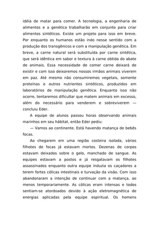 idéia de matar para comer. A tecnologia, a engenharia de
alimentos e a genética trabalharão em conjunto para criar
alimentos sintéticos. Existe um projeto para isso em breve.
Por enquanto os humanos estão indo nesse sentido com a
produção dos transgênicos e com a manipulação genética. Em
breve, a carne natural será substituída por carne sintética,
que será idêntica em sabor e textura à carne obtida do abate
de animais. Essa necessidade de comer carne deixará de
existir e com isso deixaremos nossos irmãos animais viverem
em paz. Até mesmo não consumiremos vegetais, somente
proteínas e outros nutrientes sintéticos, produzidos em
laboratórios de manipulação genética. Enquanto isso não
ocorre, tentaremos dificultar que matem animais em excesso,
além do necessário para venderem e sobreviverem —
concluiu Eder.
    A equipe de alunos passou horas observando animais
marinhos em seu hábitat, então Eder pediu:
    — Vamos ao continente. Está havendo matança de bebês
focas.
    Ao chegarem em uma região costeira isolada, vários
filhotes de focas já estavam mortos. Dezenas de corpos
estavam deixados sobre o gelo, manchado de sangue. As
equipes estavam a postos e já resgatavam os filhotes
assassinados enquanto outra equipe induzia os caçadores a
terem fortes cólicas intestinais e turvação da visão. Com isso
abandonaram a intenção de continuar com a matança, ao
menos temporariamente. As cólicas eram intensas e todos
sentiam-se atordoados devido à ação eletromagnética de
energias   aplicadas   pela   equipe   espiritual.   Os   homens
 