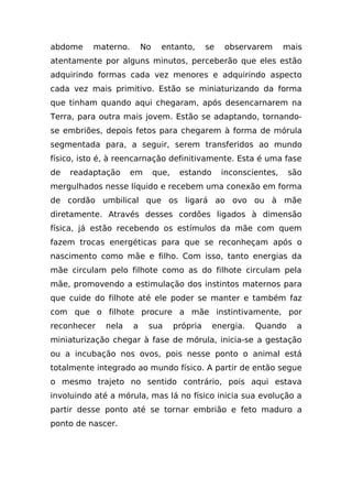 abdome    materno.       No     entanto,       se   observarem       mais
atentamente por alguns minutos, perceberão que eles estão
adquirindo formas cada vez menores e adquirindo aspecto
cada vez mais primitivo. Estão se miniaturizando da forma
que tinham quando aqui chegaram, após desencarnarem na
Terra, para outra mais jovem. Estão se adaptando, tornando-
se embriões, depois fetos para chegarem à forma de mórula
segmentada para, a seguir, serem transferidos ao mundo
físico, isto é, à reencarnação definitivamente. Esta é uma fase
de   readaptação     em       que,    estando       inconscientes,    são
mergulhados nesse líquido e recebem uma conexão em forma
de cordão umbilical que os ligará ao ovo ou à mãe
diretamente. Através desses cordões ligados à dimensão
física, já estão recebendo os estímulos da mãe com quem
fazem trocas energéticas para que se reconheçam após o
nascimento como mãe e filho. Com isso, tanto energias da
mãe circulam pelo filhote como as do filhote circulam pela
mãe, promovendo a estimulação dos instintos maternos para
que cuide do filhote até ele poder se manter e também faz
com que o filhote procure a mãe instintivamente, por
reconhecer   nela    a    sua        própria    energia.    Quando     a
miniaturização chegar à fase de mórula, inicia-se a gestação
ou a incubação nos ovos, pois nesse ponto o animal está
totalmente integrado ao mundo físico. A partir de então segue
o mesmo trajeto no sentido contrário, pois aqui estava
involuindo até a mórula, mas lá no físico inicia sua evolução a
partir desse ponto até se tornar embrião e feto maduro a
ponto de nascer.
 
