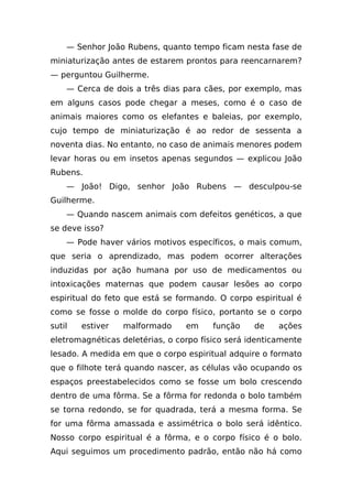 — Senhor João Rubens, quanto tempo ficam nesta fase de
miniaturização antes de estarem prontos para reencarnarem?
— perguntou Guilherme.
    — Cerca de dois a três dias para cães, por exemplo, mas
em alguns casos pode chegar a meses, como é o caso de
animais maiores como os elefantes e baleias, por exemplo,
cujo tempo de miniaturização é ao redor de sessenta a
noventa dias. No entanto, no caso de animais menores podem
levar horas ou em insetos apenas segundos — explicou João
Rubens.
    — João! Digo, senhor João Rubens — desculpou-se
Guilherme.
    — Quando nascem animais com defeitos genéticos, a que
se deve isso?
    — Pode haver vários motivos específicos, o mais comum,
que seria o aprendizado, mas podem ocorrer alterações
induzidas por ação humana por uso de medicamentos ou
intoxicações maternas que podem causar lesões ao corpo
espiritual do feto que está se formando. O corpo espiritual é
como se fosse o molde do corpo físico, portanto se o corpo
sutil   estiver   malformado     em     função    de    ações
eletromagnéticas deletérias, o corpo físico será identicamente
lesado. A medida em que o corpo espiritual adquire o formato
que o filhote terá quando nascer, as células vão ocupando os
espaços preestabelecidos como se fosse um bolo crescendo
dentro de uma fôrma. Se a fôrma for redonda o bolo também
se torna redondo, se for quadrada, terá a mesma forma. Se
for uma fôrma amassada e assimétrica o bolo será idêntico.
Nosso corpo espiritual é a fôrma, e o corpo físico é o bolo.
Aqui seguimos um procedimento padrão, então não há como
 