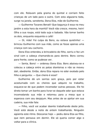 com ele. Rolavam pela grama do quintal e corriam feito
crianças de um lado para o outro. Com esta algazarra toda,
surge na janela, sonolenta, Dona Elza, mãe de Guilherme.
    — Guilherme Tavares Benati! Que bagunça é essa no meu
jardim a esta hora da manhã? Você não cresce, mesmo, hein!
Olha a sua roupa, está toda suja e babada. Vão tomar banho
os dois, enquanto esquento o café!
    — Oi, mãe! Foi culpa do Bons, eu estava quietinho! —
brincou Guilherme com sua mãe, como se fosse apenas uma
criança com seu cachorro.
    Dona Elza entendeu a brincadeira do filho, sorriu e fez um
sinal com a cabeça chamando-os para dentro. Bons correu
para frente, como se pudesse ver.
    — Senta, Bons! — ordenou Dona Elza. Bons abaixou-se e
colocou a cabeça entre as patas dianteiras e não se moveu
dali, obediente. Então, dona Elza repara no odor exalado pelo
filho e pergunta: — Que cheiro é esse?
    Guilherme dá um sorriso sem graça, pois por estar
acostumado     com       os cheiros que   adquire   no trabalho,
esquece-se de que podem incomodar outras pessoas. Ele foi
direto tomar um banho para livrar-se daquele odor que estava
incomodando sua mãe e retornou para a mesa que o
esperava com seu desjejum. Mas antes de se ajeitar em sua
cadeira, sua mãe fala:
    — Filho, você vai acabar doente trabalhando deste jeito.
Você está desde a noite de ontem trabalhando. Ninguém
agüenta este ritmo. Descanse hoje — pediu dona Elza ao filho,
que nem pensava em dormir. Ele só queria comer algo e
voltar para a clínica.
 