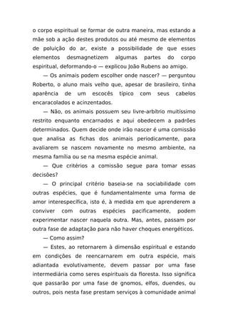 o corpo espiritual se formar de outra maneira, mas estando a
mãe sob a ação destes produtos ou até mesmo de elementos
de poluição do ar, existe a possibilidade de que esses
elementos    desmagnetizem       algumas    partes   do    corpo
espiritual, deformando-o — explicou João Rubens ao amigo.
    — Os animais podem escolher onde nascer? — perguntou
Roberto, o aluno mais velho que, apesar de brasileiro, tinha
aparência   de    um   escocês    típico   com   seus     cabelos
encaracolados e acinzentados.
    — Não, os animais possuem seu livre-arbítrio muitíssimo
restrito enquanto encarnados e aqui obedecem a padrões
determinados. Quem decide onde irão nascer é uma comissão
que analisa as fichas dos animais periodicamente, para
avaliarem se nascem novamente no mesmo ambiente, na
mesma família ou se na mesma espécie animal.
    — Que critérios a comissão segue para tomar essas
decisões?
    — O principal critério baseia-se na sociabilidade com
outras espécies, que é fundamentalmente uma forma de
amor interespecífica, isto é, à medida em que aprenderem a
conviver    com   outras   espécies    pacificamente,     podem
experimentar nascer naquela outra. Mas, antes, passam por
outra fase de adaptação para não haver choques energéticos.
    — Como assim?
    — Estes, ao retornarem à dimensão espiritual e estando
em condições de reencarnarem em outra espécie, mais
adiantada evolutivamente, devem passar por uma fase
intermediária como seres espirituais da floresta. Isso significa
que passarão por uma fase de gnomos, elfos, duendes, ou
outros, pois nesta fase prestam serviços à comunidade animal
 
