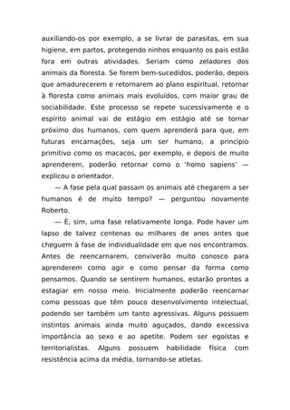 auxiliando-os por exemplo, a se livrar de parasitas, em sua
higiene, em partos, protegendo ninhos enquanto os pais estão
fora em outras atividades. Seriam como zeladores dos
animais da floresta. Se forem bem-sucedidos, poderão, depois
que amadurecerem e retornarem ao plano espiritual, retornar
à floresta como animais mais evoluídos, com maior grau de
sociabilidade. Este processo se repete sucessivamente e o
espírito animal vai de estágio em estágio até se tornar
próximo dos humanos, com quem aprenderá para que, em
futuras encarnações, seja um ser humano, a princípio
primitivo como os macacos, por exemplo, e depois de muito
aprenderem, poderão retornar como o ‘homo sapiens’ —
explicou o orientador.
    — A fase pela qual passam os animais até chegarem a ser
humanos é de muito tempo? — perguntou novamente
Roberto.
    — É, sim, uma fase relativamente longa. Pode haver um
lapso de talvez centenas ou milhares de anos antes que
cheguem à fase de individualidade em que nos encontramos.
Antes de reencarnarem, conviverão muito conosco para
aprenderem como agir e como pensar da forma como
pensamos. Quando se sentirem humanos, estarão prontos a
estagiar em nosso meio. Inicialmente poderão reencarnar
como pessoas que têm pouco desenvolvimento intelectual,
podendo ser também um tanto agressivas. Alguns possuem
instintos animais ainda muito aguçados, dando excessiva
importância ao sexo e ao apetite. Podem ser egoístas e
territorialistas.   Alguns   possuem   habilidade   física   com
resistência acima da média, tornando-se atletas.
 