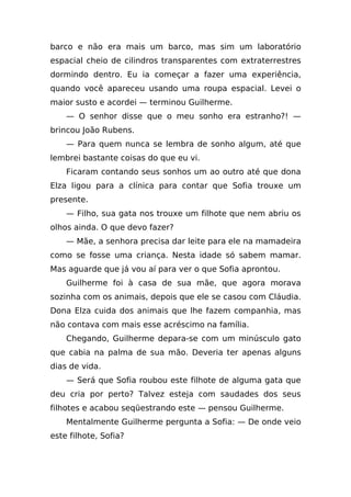 barco e não era mais um barco, mas sim um laboratório
espacial cheio de cilindros transparentes com extraterrestres
dormindo dentro. Eu ia começar a fazer uma experiência,
quando você apareceu usando uma roupa espacial. Levei o
maior susto e acordei — terminou Guilherme.
    — O senhor disse que o meu sonho era estranho?! —
brincou João Rubens.
    — Para quem nunca se lembra de sonho algum, até que
lembrei bastante coisas do que eu vi.
    Ficaram contando seus sonhos um ao outro até que dona
Elza ligou para a clínica para contar que Sofia trouxe um
presente.
    — Filho, sua gata nos trouxe um filhote que nem abriu os
olhos ainda. O que devo fazer?
    — Mãe, a senhora precisa dar leite para ele na mamadeira
como se fosse uma criança. Nesta idade só sabem mamar.
Mas aguarde que já vou aí para ver o que Sofia aprontou.
    Guilherme foi à casa de sua mãe, que agora morava
sozinha com os animais, depois que ele se casou com Cláudia.
Dona Elza cuida dos animais que lhe fazem companhia, mas
não contava com mais esse acréscimo na família.
    Chegando, Guilherme depara-se com um minúsculo gato
que cabia na palma de sua mão. Deveria ter apenas alguns
dias de vida.
    — Será que Sofia roubou este filhote de alguma gata que
deu cria por perto? Talvez esteja com saudades dos seus
filhotes e acabou seqüestrando este — pensou Guilherme.
    Mentalmente Guilherme pergunta a Sofia: — De onde veio
este filhote, Sofia?
 