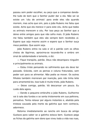 passou sem poder escolher, eu peço que a compense dando-
lhe tudo de bom que o Senhor puder dar a ela. Não sei se
existe um ‘céu de animais’ para onde eles vão quando
morrem, mas acho que sim, pois o João Rubens me falou que
existe. Acho que ela merece ir para este céu. Acho que todos
os animais merecem o céu. Por isso peço ao Senhor que a
deixe entre amigos para que não sofra mais. O João Rubens
me falou também que eles são sempre bem recebidos aí.
Espero que seja mesmo assim e espero que o Senhor ouça
meus pedidos. Que assim seja.
    João Rubens entra na sala e vê o patrão com os olhos
cheios de lágrimas, aproxima-se tocando-lhe o ombro em
sinal de solidariedade e lamento, e diz:
    — Fique tranqüilo, patrão. Deus não desampara ninguém
e principalmente os animais.
    — Estou triste pensando no sofrimento que ela deve ter
passado. Grávida, com as pernas e coluna fraturadas, sem
poder sair para se alimentar. Não podia se mover. Os outros
filhotes também morreram por inanição, pois não tinha leite
para amamentá-los. Isso tudo é muito triste, João Rubens.
    — Deixe comigo, patrão. Vá descansar um pouco. Eu
cuido dela agora.
    — Dando o pequeno embrulho a João Rubens, Guilherme
vai à sala dos fundos e se senta tristemente em sua poltrona,
pensativo. Tenta relaxar por alguns instantes e, abatido pela
tristeza causada pela morte da gatinha que nem conhecia,
adormece.
    Retorna imediatamente ao rancho em busca do amigo
Gustavo para saber se a gatinha estava bem. Gustavo pega
as fichas da gatinha sem dono que viveu toda a vida nas ruas,
 