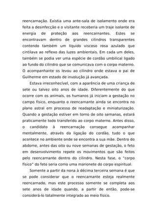 reencarnação. Existia uma ante-sala de isolamento onde era
feita a desinfecção e o visitante receberia um traje isolante de
energia   de    proteção      aos   reencarnantes.     Estes   se
encontravam     dentro   de   grandes   cilindros   transparentes
contendo também um líquido viscoso rosa azulado que
cintilava ao reflexo das luzes ambientais. Em cada um deles,
também se podia ver uma espécie de cordão umbilical ligado
ao fundo do cilindro que se comunicava com o corpo materno.
O acompanhante os levou ao cilindro onde estava o pai de
Guilherme em estado de involução já avançada.
    Estava irreconhecível, com a aparência de uma criança de
sete ou talvez oito anos de idade. Diferentemente do que
ocorre com os animais, os humanos já iniciam a gestação no
campo físico, enquanto o reencarnante ainda se encontra no
plano astral em processo de readaptação e miniaturização.
Quando a gestação estiver em torno de oito semanas, estará
praticamente todo transferido ao corpo materno. Antes disso,
o   candidato    à   reencarnação       consegue     acompanhar
mentalmente, através da ligação do cordão, tudo o que
acontece no ambiente onde se encontra a sua mãe. Dentro do
abdome, antes das oito ou nove semanas de gestação, o feto
em desenvolvimento repete os movimentos que são feitos
pelo reencarnante dentro do cilindro. Nesta fase, o “corpo
físico” do feto seria como uma marionete do corpo espiritual.
    Somente a partir da nona à décima terceira semana é que
se pode considerar que o reencarnante esteja realmente
reencarnado, mas este processo somente se completa aos
sete anos de idade quando, a partir de então, pode-se
considerá-lo totalmente integrado ao meio físico.
 
