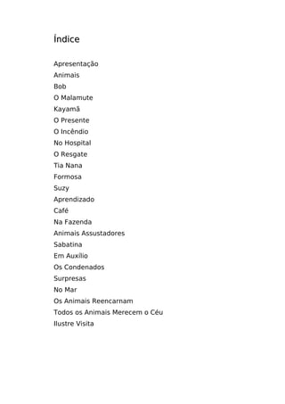 Índice

Apresentação
Animais
Bob
O Malamute
Kayamã
O Presente
O Incêndio
No Hospital
O Resgate
Tia Nana
Formosa
Suzy
Aprendizado
Café
Na Fazenda
Animais Assustadores
Sabatina
Em Auxílio
Os Condenados
Surpresas
No Mar
Os Animais Reencarnam
Todos os Animais Merecem o Céu
Ilustre Visita
 