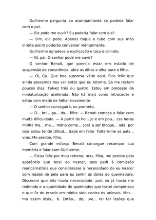 Guilherme pergunta ao acompanhante se poderia falar
com o pai.
    — Ele pode me ouvir? Eu poderia falar com ele?
    — Sim, ele pode. Apenas toque o tubo com sua mão
direita assim poderão conversar mentalmente.
    Guilherme agradece a explicação e toca o cilindro.
    — Oi, pai. O senhor pode me ouvir?
    O senhor Benati, que parecia estar em estado de
suspensão de consciência, abre os olhos e olha para o filho.
    — Oi, Gu. Que boa surpresa vê-lo aqui. Fico feliz que
ainda possamos nos ver antes que eu retorne. Só me restam
poucos dias. Talvez três ou quatro. Estou em processo de
miniaturização acelerada. Não há mais como retroceder e
estou com medo de falhar novamente.
    — O senhor conseguirá, eu prometo.
    — O... bri... ga... do... filho. — Benati começa a falar com
muita dificuldade. — A partir de ho... je e em pou... cas horas
minha me... me.... mória come... çará a ser bloque... ada, por
isso estou tendo dificul... dade em falar. Faltam-me as pala...
vras. Me perdoe, filho.
    Com grande esforço Benati consegue recompor sua
memória e falar com Guilherme.
    — Estou feliz por meu retorno, mas, filho, me perdoe pela
aparência que terei ao nascer, pois pedi à comissão
reencarnatória que considerasse a necessidade de eu nascer
com lesões de pele para eu sentir as dores de queimadura.
Disseram que não havia necessidade, pois eu já havia me
redimido e a quantidade de queimados que tratei compensou
o que fiz de errado em minha vida contra os animais. Mes...
mo assim insis... ti. Então... de.. .ve... rei ter lesões que
 
