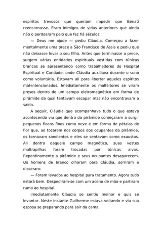 espíritos   trevosos     que     queriam      impedir   que    Benati
reencarnasse. Eram inimigos de vidas anteriores que ainda
não o perdoaram pelo que fez há séculos.
      — Deus me ajude — pediu Cláudia. Começou a fazer
mentalmente uma prece a São Francisco de Assis e pediu que
não deixasse levar o seu filho. Antes que terminasse a prece,
surgem várias entidades espirituais vestidas com túnicas
brancas se apresentando como trabalhadores do Hospital
Espiritual e Caridade, onde Cláudia auxiliava durante o sono
como voluntária. Estavam ali para libertar aqueles espíritos
mal-intencionados. Imediatamente os malfeitores se viram
presos dentro de um campo eletromagnético em forma de
pirâmide da qual tentavam escapar mas não encontravam a
saída.
      A seguir, Cláudia que acompanhava tudo o que estava
acontecendo viu que dentro da pirâmide começaram a surgir
pequenos flocos finos como neve e em forma de pétalas de
flor que, ao tocarem nos corpos dos ocupantes da pirâmide,
os tornavam sonolentos e eles se sentavam como exaustos.
Ali    dentro   daquele    campo          magnético,    suas   vestes
maltrapilhas     foram         trocadas      por   túnicas     alvas.
Repentinamente a pirâmide e seus ocupantes desaparecem.
Os homens de branco olharam para Cláudia, sorriram e
disseram:
      — Foram levados ao hospital para tratamento. Agora tudo
estará bem. Despediram-se com um aceno de mão e partiram
rumo ao hospital.
      Imediatamente Cláudia se sentiu melhor e quis se
levantar. Neste instante Guilherme estava voltando e viu sua
esposa se preparando para sair da cama.
 