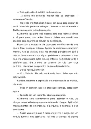 — Não, não, não. A médica pediu repouso.
    — Já estou me sentindo melhor não se preocupe —
acalmou o Cláudia.
    — Hoje não irei trabalhar. Ficarei em casa para cuidar de
você. Você não pode se esforçar. Deite-se — ela o atende e
Guilherme a cobre cuidadosamente.
    Guilherme liga para João Rubens para que feche a clínica
e vá para casa, mas antes deveria deixar um recado aos
clientes para ligarem no celular, se necessário.
    Ficou com a esposa o dia todo para certificar-se de que
não ia fazer qualquer esforço. Apesar de realmente estar bem
melhor, não se afastou dela. Os clientes perceberam que o
doutor deveria estar com algum problema e deixavam o que
não era urgente para outro dia, no entanto, no final da tarde o
telefone toca. Era a dona de Valente, um cão sem raça
definida; ela estava aos prantos do outro lado da linha.
    — O que houve, senhora?
    — É o Valente. Ele não está nada bem. Acho que não
sobreviverá.
    Cláudia, notando a expressão de preocupação do marido,
diz a ele:
    — Pode ir atender. Não se preocupe comigo, estou bem
agora.
    — Eu volto em um instante. Não saia da cama.
    Guilherme saiu rapidamente para atender o cão. Ao
chegar notou Valente quase em estado de choque. Aplica-lhe
medicamentos de emergência e pergunta à senhora o que
aconteceu.
    — Nosso Valente já não é mais um jovem e surgiu-lhe um
nódulo tumoral nos testículos. Foi feita a cirurgia há alguns
 