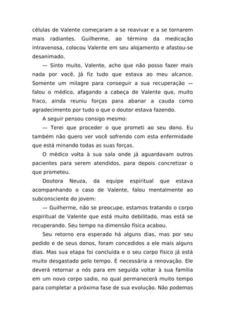 células de Valente começaram a se reavivar e a se tornarem
mais   radiantes.   Guilherme,   ao   término   da    medicação
intravenosa, colocou Valente em seu alojamento e afastou-se
desanimado.
   — Sinto muito, Valente, acho que não posso fazer mais
nada por você. Já fiz tudo que estava ao meu alcance.
Somente um milagre para conseguir a sua recuperação —
falou o médico, afagando a cabeça de Valente que, muito
fraco, ainda reuniu forças para abanar a cauda como
agradecimento por tudo o que o doutor estava fazendo.
   A seguir pensou consigo mesmo:
   — Terei que proceder o que prometi ao seu dono. Eu
também não quero ver você sofrendo com esta enfermidade
que está minando todas as suas forças.
   O médico volta à sua sala onde já aguardavam outros
pacientes para serem atendidos, para depois concretizar o
que prometeu.
   Doutora    Neuza,    da   equipe   espiritual     que   estava
acompanhando o caso de Valente, falou mentalmente ao
subconsciente do jovem:
   — Guilherme, não se preocupe, estamos tratando o corpo
espiritual de Valente que está muito debilitado, mas está se
recuperando. Seu tempo na dimensão física acabou.
   Seu retorno era esperado há alguns dias, mas por seu
pedido e de seus donos, foram concedidos a ele mais alguns
dias. Mas sua etapa foi concluída e o seu corpo físico já está
muito desgastado pelo tempo. É necessária a renovação. Ele
deverá retornar a nós para em seguida voltar à sua família
em um novo corpo sadio, no qual permanecerá muito tempo
para completar a próxima fase de sua evolução. Não podemos
 