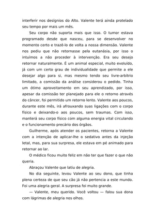 interferir nos desígnios do Alto. Valente terá ainda protelado
seu tempo por mais um mês.
    Seu corpo não suporta mais que isso. O tumor estava
programado desde que nasceu, para se desenvolver no
momento certo e trazê-lo de volta a nossa dimensão. Valente
nos pediu que não retornasse pela eutanásia, por isso o
intuímos a não proceder à intervenção. Era seu desejo
retornar naturalmente. É um animal especial, muito evoluído,
já com um certo grau de individualidade que permite a ele
desejar algo para si, mas mesmo tendo seu livre-arbítrio
limitado, a comissão da análise considerou o pedido. Tinha
um ótimo aproveitamento em seu aprendizado, por isso,
apesar da comissão ter planejado para ele o retorno através
do câncer, foi permitido um retorno lento. Valente aos poucos,
durante este mês, irá afrouxando suas ligações com o corpo
físico e deixando-o aos poucos, sem traumas. Com isso,
manterá seu corpo físico com alguma energia vital circulando
e o funcionamento precário dos órgãos.
    Guilherme, após atender os pacientes, retorna a Valente
com a intenção de aplicar-lhe o sedativo antes da injeção
letal, mas, para sua surpresa, ele estava em pé animado para
retornar ao lar.
    O médico ficou muito feliz em não ter que fazer o que não
queria.
    Abraçou Valente que latiu de alegria.
    No dia seguinte, levou Valente ao seu dono, que tinha
plena certeza de que seu cão já não pertencia a este mundo.
Foi uma alegria geral. A surpresa foi muito grande.
    — Valente, meu querido. Você voltou — falou sua dona
com lágrimas de alegria nos olhos.
 