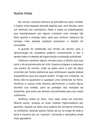 Ilustre Visita

    No rancho, Gustavo tomava as providências para receber
a ilustre visita daquele elevado espírito que, sem dúvida, seria
um estímulo aos voluntários. Pediu a todos os trabalhadores
que mentalizassem por alguns instantes uma energia tão
forte quanto a energia solar, para que nenhum resquício de
energia   mais    pesada   pudesse   prejudicar   a   estada   do
convidado.
    A guarda foi redobrada nos limites do rancho, pois a
aproximação de caçadores poderia comprometer e pôr a
perder todo o trabalho de higienização e proteção ambiental.
    Faltavam somente alguns minutos para a última aula que
seria a de encerramento de ciclo. Gustavo prepara o palanque
nos jardins do rancho, onde se podia ouvir o som de água
correndo por fontes belíssimas que enfeitavam aquela beleza
arquitetônica que era aquele jardim. O lago era cristalino, as
flores não se igualavam a qualquer uma conhecida na Terra.
Verificou a cúpula onde deveria permanecer a ilustre figura
durante sua estada, para se proteger das energias do
ambiente, que eram por demais concentradas para seu corpo
sutilíssimo.
    Verificou todos os itens, mas nada notou de anormal.
Mesmo assim, acionou as luzes violetas higienizadoras por
garantia. Aquela luz fazia uma espécie de varredura luminosa
no ambiente, fazendo passar feixes de luz ao longo de todo o
local à maneira de um ‘scanner’, tornando a atmosfera ainda
mais agradável.
 