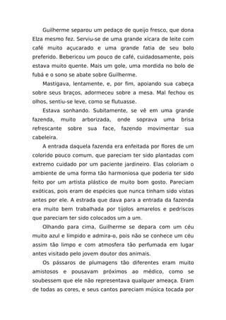 Guilherme separou um pedaço de queijo fresco, que dona
Elza mesmo fez. Serviu-se de uma grande xícara de leite com
café muito açucarado e uma grande fatia de seu bolo
preferido. Bebericou um pouco de café, cuidadosamente, pois
estava muito quente. Mais um gole, uma mordida no bolo de
fubá e o sono se abate sobre Guilherme.
    Mastigava, lentamente, e, por fim, apoiando sua cabeça
sobre seus braços, adormeceu sobre a mesa. Mal fechou os
olhos, sentiu-se leve, como se flutuasse.
    Estava sonhando. Subitamente, se vê em uma grande
fazenda,     muito     arborizada,     onde   soprava   uma    brisa
refrescante    sobre     sua   face,    fazendo   movimentar    sua
cabeleira.
    A entrada daquela fazenda era enfeitada por flores de um
colorido pouco comum, que pareciam ter sido plantadas com
extremo cuidado por um paciente jardineiro. Elas coloriam o
ambiente de uma forma tão harmoniosa que poderia ter sido
feito por um artista plástico de muito bom gosto. Pareciam
exóticas, pois eram de espécies que nunca tinham sido vistas
antes por ele. A estrada que dava para a entrada da fazenda
era muito bem trabalhada por tijolos amarelos e pedriscos
que pareciam ter sido colocados um a um.
    Olhando para cima, Guilherme se depara com um céu
muito azul e límpido e admira-o, pois não se conhece um céu
assim tão limpo e com atmosfera tão perfumada em lugar
antes visitado pelo jovem doutor dos animais.
    Os pássaros de plumagens tão diferentes eram muito
amistosos e pousavam próximos ao médico, como se
soubessem que ele não representava qualquer ameaça. Eram
de todas as cores, e seus cantos pareciam música tocada por
 