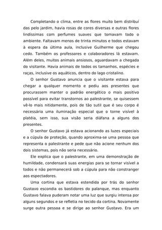 Completando o clima, entre as flores muito bem distribuí
das pelo jardim, havia rosas de cores diversas e outras flores
lindíssimas com perfumes suaves que tomavam todo o
ambiente. Faltavam menos de trinta minutos e todos estavam
à espera da última aula, inclusive Guilherme que chegou
cedo. Também os professores e colaboradores lá estavam.
Além deles, muitos animais ansiosos, aguardavam a chegada
do visitante. Havia animais de todos os tamanhos, espécies e
raças, inclusive os aquáticos, dentro do lago cristalino.
    O senhor Gustavo anuncia que o visitante estava para
chegar a qualquer momento e pediu aos presentes que
procurassem manter o padrão energético o mais positivo
possível para evitar transtornos ao palestrante, se quisessem
vê-lo mais nitidamente, pois de tão sutil que é seu corpo é
necessária uma iluminação especial que o torne visível à
platéia, sem isso, sua visão seria diáfana a alguns dos
presentes.
    O senhor Gustavo já estava acionando as luzes especiais
e a cúpula de proteção, quando aproxima-se uma pessoa que
representa o palestrante e pede que não acione nenhum dos
dois sistemas, pois não seria necessário.
    Ele explica que o palestrante, em uma demonstração de
humildade, condensará suas energias para se tornar visível a
todos e não permanecerá sob a cúpula para não constranger
aos espectadores.
    Uma cortina que estava estendida por trás do senhor
Gustavo escondia os bastidores do palanque, mas enquanto
Gustavo falava puderam notar uma luz que surgiu intensa por
alguns segundos e se refletia no tecido da cortina. Novamente
surge outra pessoa e se dirige ao senhor Gustavo. Era um
 