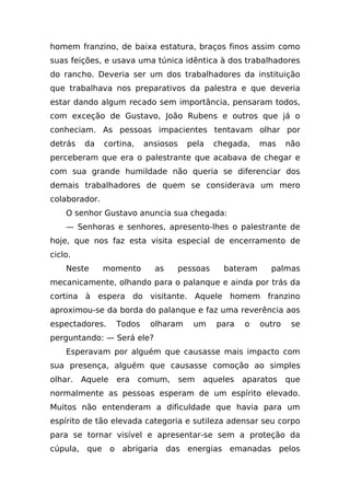 homem franzino, de baixa estatura, braços finos assim como
suas feições, e usava uma túnica idêntica à dos trabalhadores
do rancho. Deveria ser um dos trabalhadores da instituição
que trabalhava nos preparativos da palestra e que deveria
estar dando algum recado sem importância, pensaram todos,
com exceção de Gustavo, João Rubens e outros que já o
conheciam. As pessoas impacientes tentavam olhar por
detrás   da    cortina,    ansiosos    pela   chegada,    mas     não
perceberam que era o palestrante que acabava de chegar e
com sua grande humildade não queria se diferenciar dos
demais trabalhadores de quem se considerava um mero
colaborador.
    O senhor Gustavo anuncia sua chegada:
    — Senhoras e senhores, apresento-lhes o palestrante de
hoje, que nos faz esta visita especial de encerramento de
ciclo.
    Neste      momento       as    pessoas      bateram     palmas
mecanicamente, olhando para o palanque e ainda por trás da
cortina à espera do visitante. Aquele homem franzino
aproximou-se da borda do palanque e faz uma reverência aos
espectadores.     Todos     olharam     um     para   o   outro    se
perguntando: — Será ele?
    Esperavam por alguém que causasse mais impacto com
sua presença, alguém que causasse comoção ao simples
olhar.   Aquele   era     comum,      sem   aqueles   aparatos    que
normalmente as pessoas esperam de um espírito elevado.
Muitos não entenderam a dificuldade que havia para um
espírito de tão elevada categoria e sutileza adensar seu corpo
para se tornar visível e apresentar-se sem a proteção da
cúpula, que o abrigaria das energias emanadas pelos
 