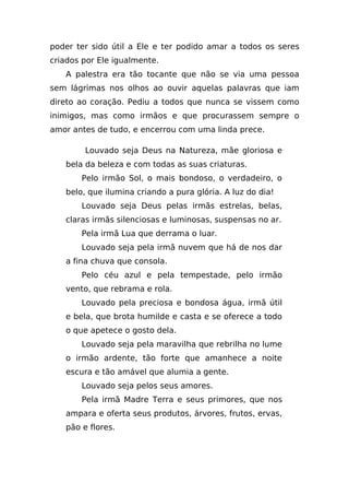 poder ter sido útil a Ele e ter podido amar a todos os seres
criados por Ele igualmente.
   A palestra era tão tocante que não se via uma pessoa
sem lágrimas nos olhos ao ouvir aquelas palavras que iam
direto ao coração. Pediu a todos que nunca se vissem como
inimigos, mas como irmãos e que procurassem sempre o
amor antes de tudo, e encerrou com uma linda prece.

        Louvado seja Deus na Natureza, mãe gloriosa e
   bela da beleza e com todas as suas criaturas.
       Pelo irmão Sol, o mais bondoso, o verdadeiro, o
   belo, que ilumina criando a pura glória. A luz do dia!
       Louvado seja Deus pelas irmãs estrelas, belas,
   claras irmãs silenciosas e luminosas, suspensas no ar.
       Pela irmã Lua que derrama o luar.
       Louvado seja pela irmã nuvem que há de nos dar
   a fina chuva que consola.
       Pelo céu azul e pela tempestade, pelo irmão
   vento, que rebrama e rola.
       Louvado pela preciosa e bondosa água, irmã útil
   e bela, que brota humilde e casta e se oferece a todo
   o que apetece o gosto dela.
       Louvado seja pela maravilha que rebrilha no lume
   o irmão ardente, tão forte que amanhece a noite
   escura e tão amável que alumia a gente.
       Louvado seja pelos seus amores.
       Pela irmã Madre Terra e seus primores, que nos
   ampara e oferta seus produtos, árvores, frutos, ervas,
   pão e flores.
 