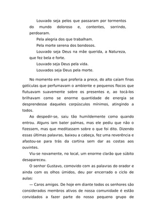 Louvado seja pelos que passaram por tormentos
    do      mundo   doloroso   e,   contentes,   sorrindo,
    perdoaram.
         Pela alegria dos que trabalham.
         Pela morte serena dos bondosos.
         Louvado seja Deus na mãe querida, a Natureza,
    que fez bela e forte.
         Louvado seja Deus pela vida.
         Louvados seja Deus pela morte.

    No momento em que proferia a prece, do alto caíam finas
gotículas que perfumavam o ambiente e pequenos flocos que
flutuavam suavemente sobre os presentes e, ao tocá-los
brilhavam como se enorme quantidade de energia se
desprendesse daqueles corpúsculos mínimos, atingindo a
todos.
    Ao despedir-se, saiu tão humildemente como quando
entrou. Alguns iam bater palmas, mas ele pediu que não o
fizessem, mas que meditassem sobre o que foi dito. Dizendo
essas últimas palavras, baixou a cabeça, fez uma reverência e
afastou-se para trás da cortina sem dar as costas aos
ouvintes.
    Viu-se novamente, no local, um enorme clarão que súbito
desapareceu.
    O senhor Gustavo, comovido com as palavras do orador e
ainda com os olhos úmidos, deu por encerrado o ciclo de
aulas:
    — Caros amigos. De hoje em diante todos os senhores são
considerados membros ativos de nossa comunidade é estão
convidados a fazer parte do nosso pequeno grupo de
 