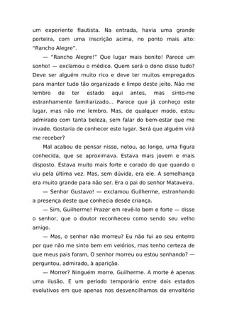 um experiente flautista. Na entrada, havia uma grande
porteira, com uma inscrição acima, no ponto mais alto:
“Rancho Alegre”.
   — “Rancho Alegre!” Que lugar mais bonito! Parece um
sonho! — exclamou o médico. Quem será o dono disso tudo?
Deve ser alguém muito rico e deve ter muitos empregados
para manter tudo tão organizado e limpo deste jeito. Não me
lembro   de   ter   estado   aqui   antes,     mas   sinto-me
estranhamente familiarizado... Parece que já conheço este
lugar, mas não me lembro. Mas, de qualquer modo, estou
admirado com tanta beleza, sem falar do bem-estar que me
invade. Gostaria de conhecer este lugar. Será que alguém virá
me receber?
   Mal acabou de pensar nisso, notou, ao longe, uma figura
conhecida, que se aproximava. Estava mais jovem e mais
disposto. Estava muito mais forte e corado do que quando o
viu pela última vez. Mas, sem dúvida, era ele. A semelhança
era muito grande para não ser. Era o pai do senhor Mataveira.
   — Senhor Gustavo! — exclamou Guilherme, estranhando
a presença deste que conhecia desde criança.
   — Sim, Guilherme! Prazer em revê-lo bem e forte — disse
o senhor, que o doutor reconheceu como sendo seu velho
amigo.
   — Mas, o senhor não morreu? Eu não fui ao seu enterro
por que não me sinto bem em velórios, mas tenho certeza de
que meus pais foram, O senhor morreu ou estou sonhando? —
perguntou, admirado, à aparição.
   — Morrer? Ninguém morre, Guilherme. A morte é apenas
uma ilusão. E um período temporário entre dois estados
evolutivos em que apenas nos desvencilhamos do envoltório
 