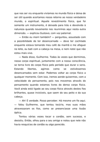 que nos ser viu enquanto vivíamos no mundo físico e deixa de
ser útil quando acertamos nosso retorno ao nosso verdadeiro
mundo, o espiritual. Aquele revestimento físico, que foi
somente um instrumento, é deixado para trás e devolvido à
natureza quando novamente nos reunirmos aqui nesta outra
dimensão. — explicou Gustavo, com voz paternal.
    — Então eu morri também? — perguntou, assustado com
a possibilidade de ter desencarnado — devo ter cochilado
enquanto estava tomando meu café da manhã e me afoguei
no leite, ou bati com a cabeça na mesa, e nem notei que não
estou mais vivo.
    — Nada disso, Guilherme. Todas às vezes que dormimos,
nosso corpo espiritual, juntamente com a nossa consciência,
se torna livre do corpo físico pelo período que durar o sono.
Estando    libertos,   agimos    como     se    estivéssemos
desencarnados sem estar. Podemos voltar ao corpo físico a
qualquer momento. Com isso, iremos aonde quisermos, com a
velocidade do pensamento, pois nos movemos através do
pensamento quando estamos livres do denso corpo físico.
Você ainda está ligado ao seu corpo físico através destes fios
brilhantes, quase invisíveis, que saem do seu peito e da sua
cabeça.
    — Ah! É verdade. Posso perceber. Há mesmo um fio aqui.
— falou Guilherme, que tentou tocá-lo, mas suas mãos
atravessaram os fios, como se presenciasse uma ilusão
óptica.
    Tentou várias vezes tocar o cordão, sem sucesso, e
desistiu. Então, olhou para o seu amigo e notou que nele não
havia resquícios de cordão ou algo parecido.
 
