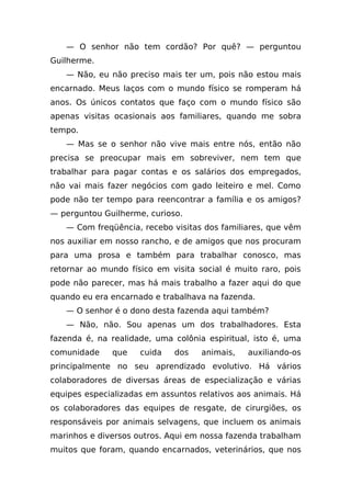 — O senhor não tem cordão? Por quê? — perguntou
Guilherme.
   — Não, eu não preciso mais ter um, pois não estou mais
encarnado. Meus laços com o mundo físico se romperam há
anos. Os únicos contatos que faço com o mundo físico são
apenas visitas ocasionais aos familiares, quando me sobra
tempo.
   — Mas se o senhor não vive mais entre nós, então não
precisa se preocupar mais em sobreviver, nem tem que
trabalhar para pagar contas e os salários dos empregados,
não vai mais fazer negócios com gado leiteiro e mel. Como
pode não ter tempo para reencontrar a família e os amigos?
— perguntou Guilherme, curioso.
   — Com freqüência, recebo visitas dos familiares, que vêm
nos auxiliar em nosso rancho, e de amigos que nos procuram
para uma prosa e também para trabalhar conosco, mas
retornar ao mundo físico em visita social é muito raro, pois
pode não parecer, mas há mais trabalho a fazer aqui do que
quando eu era encarnado e trabalhava na fazenda.
   — O senhor é o dono desta fazenda aqui também?
   — Não, não. Sou apenas um dos trabalhadores. Esta
fazenda é, na realidade, uma colônia espiritual, isto é, uma
comunidade    que    cuida   dos    animais,   auxiliando-os
principalmente no seu aprendizado evolutivo. Há vários
colaboradores de diversas áreas de especialização e várias
equipes especializadas em assuntos relativos aos animais. Há
os colaboradores das equipes de resgate, de cirurgiões, os
responsáveis por animais selvagens, que incluem os animais
marinhos e diversos outros. Aqui em nossa fazenda trabalham
muitos que foram, quando encarnados, veterinários, que nos
 