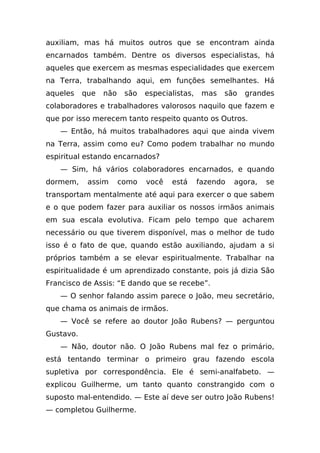 auxiliam, mas há muitos outros que se encontram ainda
encarnados também. Dentre os diversos especialistas, há
aqueles que exercem as mesmas especialidades que exercem
na Terra, trabalhando aqui, em funções semelhantes. Há
aqueles    que   não    são   especialistas,    mas   são   grandes
colaboradores e trabalhadores valorosos naquilo que fazem e
que por isso merecem tanto respeito quanto os Outros.
   — Então, há muitos trabalhadores aqui que ainda vivem
na Terra, assim como eu? Como podem trabalhar no mundo
espiritual estando encarnados?
   — Sim, há vários colaboradores encarnados, e quando
dormem,     assim      como   você   está      fazendo   agora,   se
transportam mentalmente até aqui para exercer o que sabem
e o que podem fazer para auxiliar os nossos irmãos animais
em sua escala evolutiva. Ficam pelo tempo que acharem
necessário ou que tiverem disponível, mas o melhor de tudo
isso é o fato de que, quando estão auxiliando, ajudam a si
próprios também a se elevar espiritualmente. Trabalhar na
espiritualidade é um aprendizado constante, pois já dizia São
Francisco de Assis: “E dando que se recebe”.
   — O senhor falando assim parece o João, meu secretário,
que chama os animais de irmãos.
   — Você se refere ao doutor João Rubens? — perguntou
Gustavo.
   — Não, doutor não. O João Rubens mal fez o primário,
está tentando terminar o primeiro grau fazendo escola
supletiva por correspondência. Ele é semi-analfabeto. —
explicou Guilherme, um tanto quanto constrangido com o
suposto mal-entendido. — Este aí deve ser outro João Rubens!
— completou Guilherme.
 