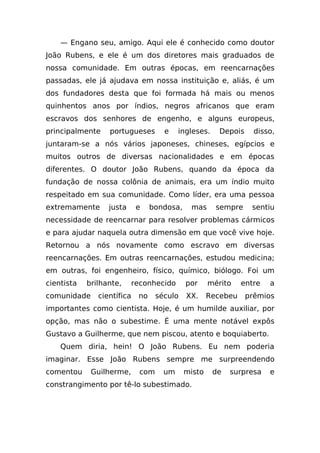 — Engano seu, amigo. Aqui ele é conhecido como doutor
João Rubens, e ele é um dos diretores mais graduados de
nossa comunidade. Em outras épocas, em reencarnações
passadas, ele já ajudava em nossa instituição e, aliás, é um
dos fundadores desta que foi formada há mais ou menos
quinhentos anos por índios, negros africanos que eram
escravos dos senhores de engenho, e alguns europeus,
principalmente    portugueses         e    ingleses.    Depois     disso,
juntaram-se a nós vários japoneses, chineses, egípcios e
muitos outros de diversas nacionalidades e em épocas
diferentes. O doutor João Rubens, quando da época da
fundação de nossa colônia de animais, era um índio muito
respeitado em sua comunidade. Como líder, era uma pessoa
extremamente      justa      e    bondosa,    mas      sempre     sentiu
necessidade de reencarnar para resolver problemas cármicos
e para ajudar naquela outra dimensão em que você vive hoje.
Retornou a nós novamente como escravo em diversas
reencarnações. Em outras reencarnações, estudou medicina;
em outras, foi engenheiro, físico, químico, biólogo. Foi um
cientista   brilhante,      reconhecido      por     mérito    entre   a
comunidade     científica    no     século   XX.     Recebeu     prêmios
importantes como cientista. Hoje, é um humilde auxiliar, por
opção, mas não o subestime. É uma mente notável expôs
Gustavo a Guilherme, que nem piscou, atento e boquiaberto.
    Quem diria, hein! O João Rubens. Eu nem poderia
imaginar. Esse João Rubens sempre me surpreendendo
comentou     Guilherme,       com     um     misto     de   surpresa   e
constrangimento por tê-lo subestimado.
 
