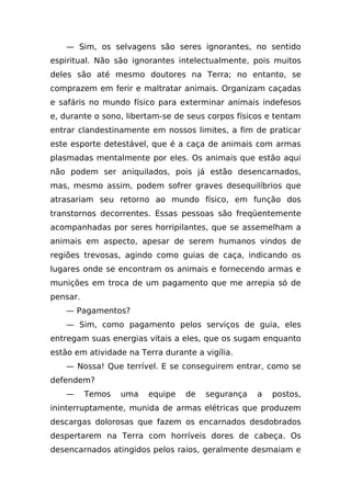 — Sim, os selvagens são seres ignorantes, no sentido
espiritual. Não são ignorantes intelectualmente, pois muitos
deles são até mesmo doutores na Terra; no entanto, se
comprazem em ferir e maltratar animais. Organizam caçadas
e safáris no mundo físico para exterminar animais indefesos
e, durante o sono, libertam-se de seus corpos físicos e tentam
entrar clandestinamente em nossos limites, a fim de praticar
este esporte detestável, que é a caça de animais com armas
plasmadas mentalmente por eles. Os animais que estão aqui
não podem ser aniquilados, pois já estão desencarnados,
mas, mesmo assim, podem sofrer graves desequilíbrios que
atrasariam seu retorno ao mundo físico, em função dos
transtornos decorrentes. Essas pessoas são freqüentemente
acompanhadas por seres horripilantes, que se assemelham a
animais em aspecto, apesar de serem humanos vindos de
regiões trevosas, agindo como guias de caça, indicando os
lugares onde se encontram os animais e fornecendo armas e
munições em troca de um pagamento que me arrepia só de
pensar.
    — Pagamentos?
    — Sim, como pagamento pelos serviços de guia, eles
entregam suas energias vitais a eles, que os sugam enquanto
estão em atividade na Terra durante a vigília.
    — Nossa! Que terrível. E se conseguirem entrar, como se
defendem?
    —     Temos   uma   equipe    de   segurança   a   postos,
ininterruptamente, munida de armas elétricas que produzem
descargas dolorosas que fazem os encarnados desdobrados
despertarem na Terra com horríveis dores de cabeça. Os
desencarnados atingidos pelos raios, geralmente desmaiam e
 