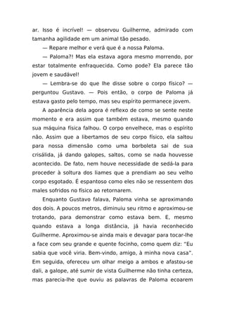 ar. Isso é incrível! — observou Guilherme, admirado com
tamanha agilidade em um animal tão pesado.
    — Repare melhor e verá que é a nossa Paloma.
    — Paloma?! Mas ela estava agora mesmo morrendo, por
estar totalmente enfraquecida. Como pode? Ela parece tão
jovem e saudável!
    — Lembra-se do que lhe disse sobre o corpo físico? —
perguntou Gustavo. — Pois então, o corpo de Paloma já
estava gasto pelo tempo, mas seu espírito permanece jovem.
    A aparência dela agora é reflexo de como se sente neste
momento e era assim que também estava, mesmo quando
sua máquina física falhou. O corpo envelhece, mas o espírito
não. Assim que a libertamos de seu corpo físico, ela saltou
para nossa dimensão como uma borboleta sai de sua
crisálida, já dando galopes, saltos, como se nada houvesse
acontecido. De fato, nem houve necessidade de sedá-la para
proceder à soltura dos liames que a prendiam ao seu velho
corpo esgotado. É espantoso como eles não se ressentem dos
males sofridos no físico ao retornarem.
    Enquanto Gustavo falava, Paloma vinha se aproximando
dos dois. A poucos metros, diminuiu seu ritmo e aproximou-se
trotando, para demonstrar como estava bem. E, mesmo
quando estava a longa distância, já havia reconhecido
Guilherme. Aproximou-se ainda mais e devagar para tocar-lhe
a face com seu grande e quente focinho, como quem diz: “Eu
sabia que você viria. Bem-vindo, amigo, à minha nova casa”.
Em seguida, ofereceu um olhar meigo a ambos e afastou-se
dali, a galope, até sumir de vista Guilherme não tinha certeza,
mas parecia-lhe que ouviu as palavras de Paloma ecoarem
 